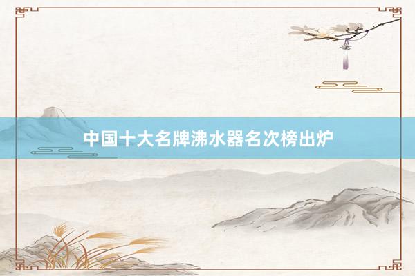 中国十大名牌沸水器名次榜出炉